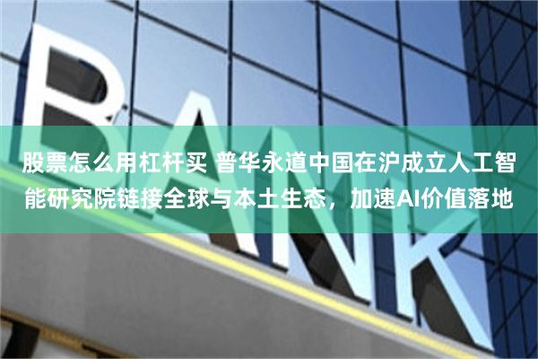 股票怎么用杠杆买 普华永道中国在沪成立人工智能研究院链接全球与本土生态，加速AI价值落地