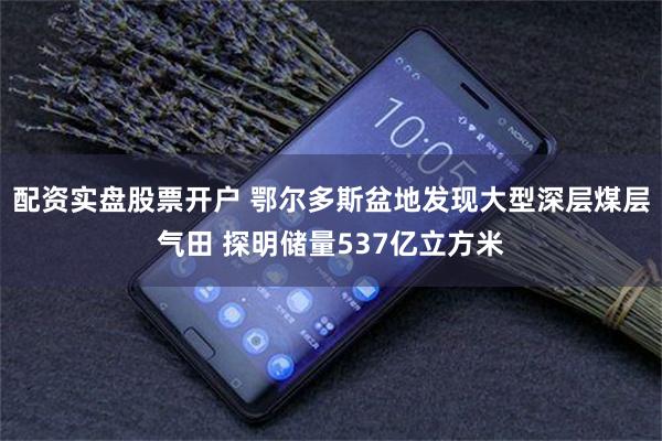 配资实盘股票开户 鄂尔多斯盆地发现大型深层煤层气田 探明储量537亿立方米