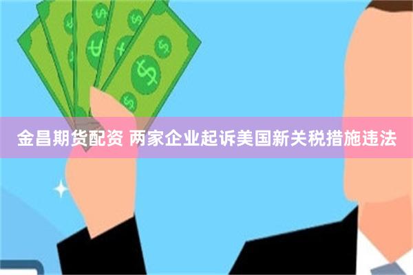 金昌期货配资 两家企业起诉美国新关税措施违法