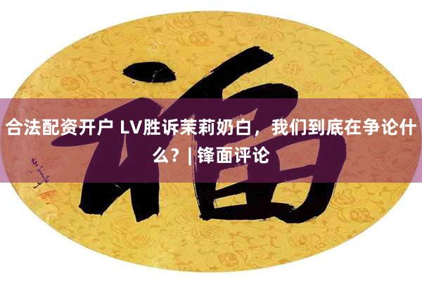 合法配资开户 LV胜诉茉莉奶白，我们到底在争论什么？| 锋面评论