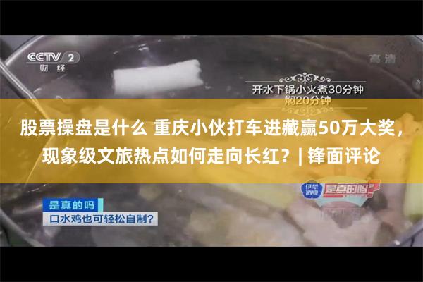 股票操盘是什么 重庆小伙打车进藏赢50万大奖，现象级文旅热点如何走向长红？| 锋面评论