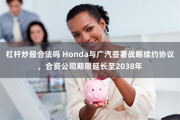 杠杆炒股合法吗 Honda与广汽签署战略续约协议，合资公司期限延长至2038年