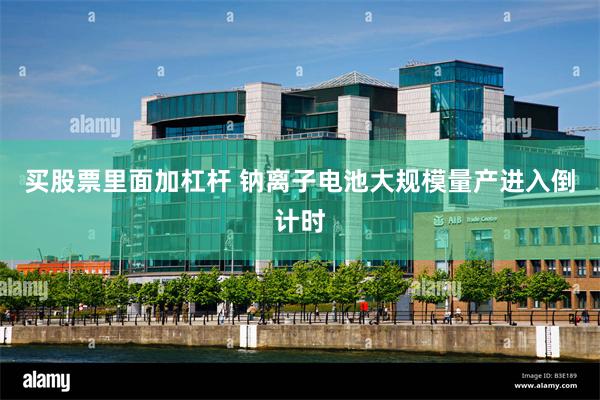 买股票里面加杠杆 钠离子电池大规模量产进入倒计时