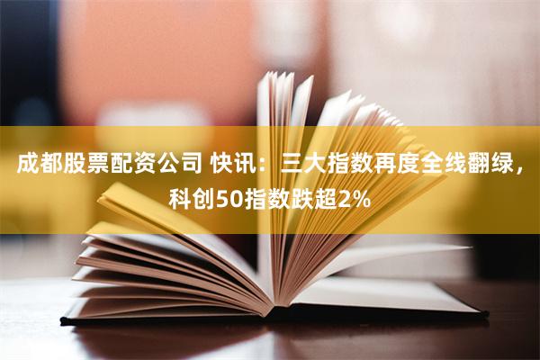 成都股票配资公司 快讯：三大指数再度全线翻绿，科创50指数跌超2%