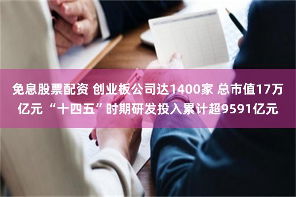 免息股票配资 创业板公司达1400家 总市值17万亿元 “十四五”时期研发投入累计超9591亿元