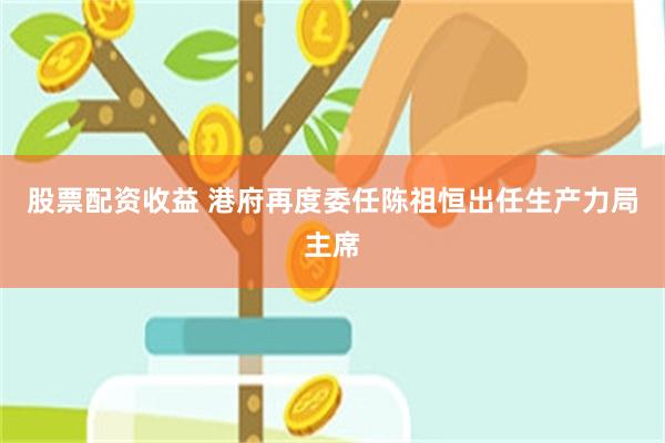股票配资收益 港府再度委任陈祖恒出任生产力局主席