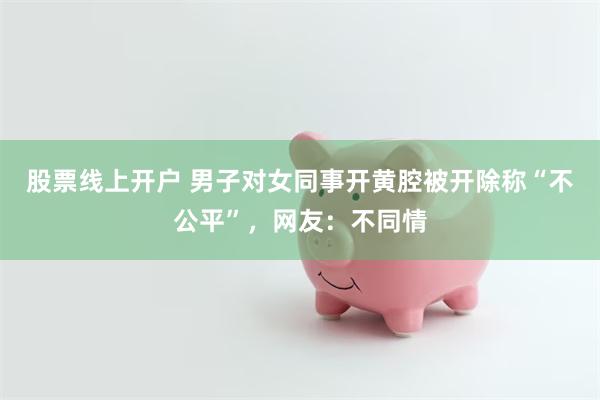 股票线上开户 男子对女同事开黄腔被开除称“不公平”，网友：不同情