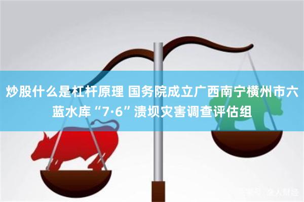 炒股什么是杠杆原理 国务院成立广西南宁横州市六蓝水库“7·6”溃坝灾害调查评估组