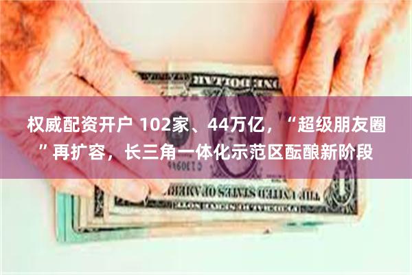权威配资开户 102家、44万亿，“超级朋友圈”再扩容，长三角一体化示范区酝酿新阶段