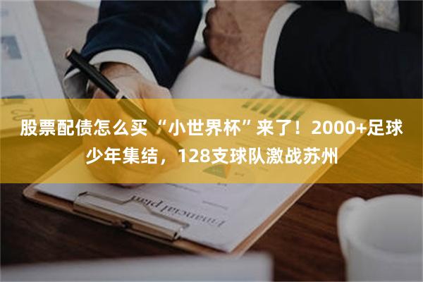 股票配债怎么买 “小世界杯”来了！2000+足球少年集结，128支球队激战苏州