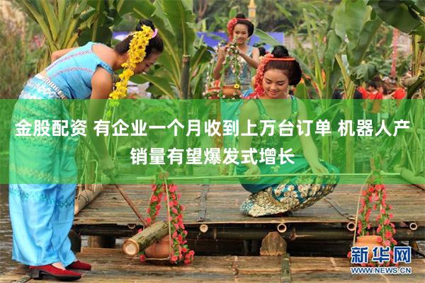 金股配资 有企业一个月收到上万台订单 机器人产销量有望爆发式增长