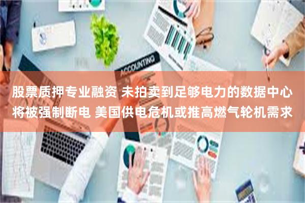 股票质押专业融资 未拍卖到足够电力的数据中心将被强制断电 美国供电危机或推高燃气轮机需求