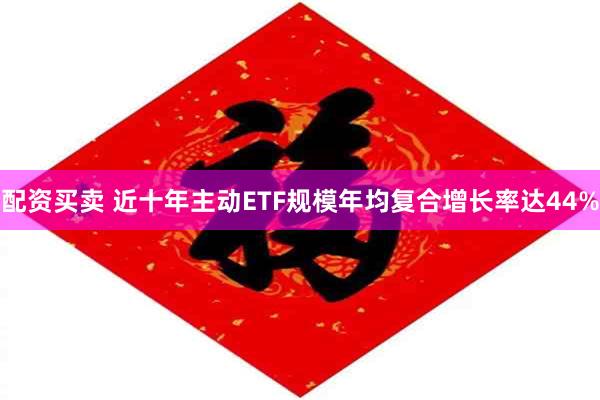 配资买卖 近十年主动ETF规模年均复合增长率达44%